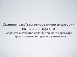 Сравним узко-таргетированные аудитории
          на тв и в интернете
 используя в качестве дополнительного параметра
       таргетирования интересы и увлечения:
 