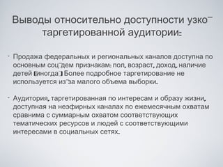 Выводы относительно доступности узко-
         таргетированной аудитории:

•   Продажа федеральных и региональных каналов доступна по
    основным соц- дем признакам: пол, возраст, доход, наличие
    детей (
          иногда) Более подробное таргетирование не
                  .
    используется из- малого объема выборки.
                    за

•   Аудитория, таргетированная по интересам и образу жизни,
    доступная на неэфирных каналах по ежемесячным охватам
    сравнима с суммарным охватом соответствующих
    тематических ресурсов и людей с соответствующими
    интересами в социальных сетях.
 