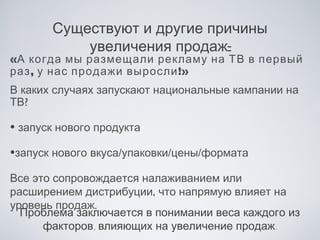 Существуют и другие причины
           увеличения продаж:
«А когда мы размещали рекламу на ТВ в первый
раз , у нас продажи выросли !»
В каких случаях запускают национальные кампании на
ТВ?

• запуск нового продукта
•запуск нового вкуса/упаковки/цены/формата
Все это сопровождается налаживанием или
расширением дистрибуции, что напрямую влияет на
уровень продаж.
  Проблема заключается в понимании веса каждого из
      факторов, влияющих на увеличение продаж.
 