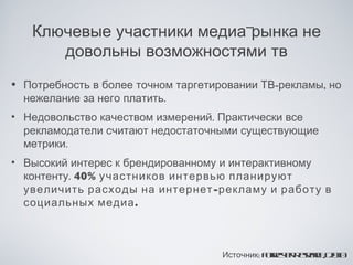 Ключевые участники медиа-рынка не
      довольны возможностями тв
• Потребность в более точном таргетировании ТВ-рекламы, но
  нежелание за него платить.
• Недовольство качеством измерений. Практически все
  рекламодатели считают недостаточными существующие
  метрики.
• Высокий интерес к брендированному и интерактивному
  контенту. 40% участников интервью планируют
  увеличить расходы на интернет -рекламу и работу в
  социальных медиа .



                                     Источник: Fr s r eer , 21
                                               or t R sa h 00
                                                 ee     c
 