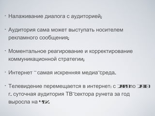 •   Налаживание диалога с аудиторией;

•   Аудитория сама может выступать носителем
    рекламного сообщения;

•   Моментальное реагирование и корректирование
    коммуникационной стратегии;

•   Интернет -самая искренняя медиа-среда.

•   Телевидение перемещается в интернет: с 20 по 21
                                              09   00
    г. суточная аудитория ТВ-сектора рунета за год
    выросла на 4%5.
 