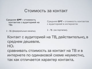 Стоимость за контакт
Средняя CPT - стоимость
 контактов с аудиторией на     Средняя CPT - стоимость контактов
 ТВ :                          с аудиторией в интернете :


2 - 5$ (федеральные каналы).   2 - 7$  (на порталах).


 Контакт с аудиторией на ТВ, действительно, в
 среднем дешевле.
 НО:
 сравнивать стоимость за контакт на ТВ и в
 интернете по одинаковой схеме неуместно,
 так как отличается характер контакта.
 