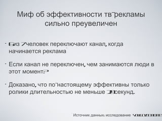 Миф об эффективности тв-рекламы
            сильно преувеличен

•   6 7
     из человек переключают канал, когда
    начинается реклама*

•   Если канал не переключен, чем занимаются люди в
    этот момент?

•   Доказано, что по-настоящему эффективны только
    ролики длительностью не меньше 2 секунд.
                                    0


                        * Источник данных: исследование Y u o& e it
                                                         oG v D l t
                                                                o e
 