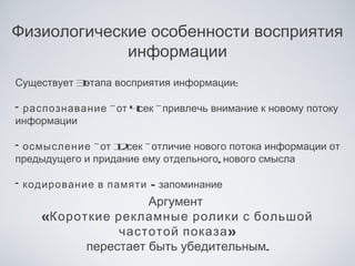 Физиологические особенности восприятия
             информации
Существует 3этапа восприятия информации:

• распознавание -от 4сек -привлечь внимание к новому потоку
информации

• осмысление -от 1 сек -отличие нового потока информации от
                 2
предыдущего и придание ему отдельного, нового смысла

• кодирование в памяти - запоминание
                      Аргумент
     «Короткие рекламные ролики с большой
                  частотой показа »
            перестает быть убедительным.
 