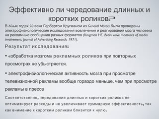Эффективно ли чередование длинных и
           коротких роликов?
В 60-ых годах 20 века Гербертом Кругманом из General Motors были проведены
электрофизиологические исследования вовлечения и реагирования мозга человека
на рекламные сообщения разных форматов (Krugman HE. Brain wave measures of media
involvement. Journal of Advertising Research, 1971).
Результат исследования :

• «обработка мозгом» рекламных роликов при повторных
просмотрах не убыстряется.

• электрофизиологическая активность мозга при просмотре
телевизионной рекламы вообще гораздо меньше, чем при просмотре
рекламы в прессе
Соответственно , чередование длинных и коротких роликов не
оптимизирует расходы и не увеличивает суммарную эффективность , так
как внимание к коротким роликам близится к нулю .
 