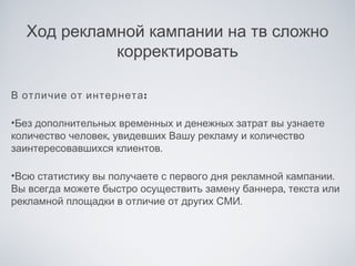 Ход рекламной кампании на тв сложно
            корректировать

В отличие от интернета :

•Без дополнительных временных и денежных затрат вы узнаете
количество человек, увидевших Вашу рекламу и количество
заинтересовавшихся клиентов.

•Всю статистику вы получаете с первого дня рекламной кампании.
Вы всегда можете быстро осуществить замену баннера, текста или
рекламной площадки в отличие от других СМИ.
 