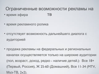 Ограниченные возможности рекламы на
• время эфира    тв

• время рекламного ролика

• отсутствует возможность дальнейшего диалога с
 аудиторией

• продажа рекламы на федеральных и региональных
 каналах осуществляется только на широкие аудитории
 (пол, возраст, доход, редко - наличие детей.): Все 18+
 (Первый, Россия), Ж 25-60 (Домашний), Все 11-34 (MTV,
 Муз-ТВ, 2x2).
 
