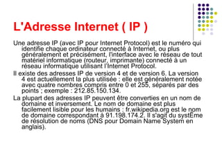 L'Adresse Internet ( IP ) Une adresse IP (avec IP pour Internet Protocol) est le numéro qui identifie chaque ordinateur connecté à Internet, ou plus généralement et précisément, l'interface avec le réseau de tout matériel informatique (routeur, imprimante) connecté à un réseau informatique utilisant l’Internet Protocol. Il existe des adresses IP de version 4 et de version 6. La version 4 est actuellement la plus utilisée : elle est généralement notée avec quatre nombres compris entre 0 et 255, séparés par des points ; exemple : 212.85.150.134. La plupart des adresses IP peuvent être converties en un nom de domaine et inversement. Le nom de domaine est plus facilement lisible pour les humains : fr.wikipedia.org est le nom de domaine correspondant à 91.198.174.2. Il s'agit du système de résolution de noms (DNS pour Domain Name System en anglais). 