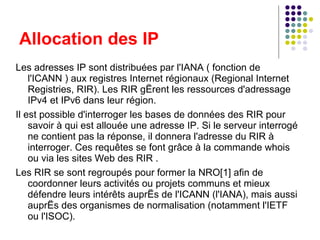 Les adresses IP sont distribuées par l'IANA ( fonction de l'ICANN ) aux registres Internet régionaux (Regional Internet Registries, RIR). Les RIR gèrent les ressources d'adressage IPv4 et IPv6 dans leur région. Il est possible d'interroger les bases de données des RIR pour savoir à qui est allouée une adresse IP. Si le serveur interrogé ne contient pas la réponse, il donnera l'adresse du RIR à interroger. Ces requêtes se font grâce à la commande whois ou via les sites Web des RIR . Les RIR se sont regroupés pour former la NRO[1] afin de coordonner leurs activités ou projets communs et mieux défendre leurs intérêts auprès de l'ICANN (l'IANA), mais aussi auprès des organismes de normalisation (notamment l'IETF ou l'ISOC). Allocation des IP 