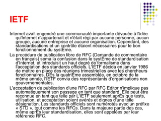 IETF Internet avait engendré une communauté importante dévouée à l'idée qu'Internet n'appartenait et n'était régi par aucune personne, aucun groupe, aucune entreprise et aucune organisation. Cependant, des standardisations et un contrôle étaient nécessaires pour le bon fonctionnement du système. La procédure de publication libre de RFC (Demande de commentaire en français) sema la confusion dans le système de standardisation d'Internet, et introduisit un haut degré de formalisme dans l'acceptation des standards officiels. L'IETF décida en janvier 1986 de mettre en place des réunions trimestrielles avec les chercheurs fonctionnaires. Dès la quatrième assemblée, en octobre de la même année, l'IETF convia des représentants d’organisations non gouvernementales. L'acceptation de publication d'une RFC par RFC Editor n'implique pas automatiquement son passage en tant que standard. Elle peut être reconnue en tant que telle par L'IETF seulement après que tests, utilisation, et acceptation soient avérés et dignes d'une telle désignation. Les standards officiels sont numérotés avec un préfixe « STD », tout comme les RFCs. Dans la majeure partie des cas, même après leur standardisation, elles sont appelées par leur référence RFC. 