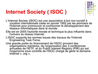 Internet Society ( ISOC ) L’Internet Society (ISOC) est une association à but non lucratif à vocation internationale créée en janvier 1992 par les pionniers de l'Internet pour promouvoir et coordonner le développement des réseaux informatiques dans le monde. Elle est en 2005 l'autorité morale et technique la plus influente dans l'univers du réseau Internet. L'ISOC supporte les normes issues des travaux de l’Internet Engineering Task Force. Une grande partie du financement de l'ISOC provient des organisations membres, de l'organisation des 3 conférences annuelles de l'IETF, et du Public Interest Registry (PIR) qui est l'organisme sous contrôle de l'ISOC chargé de gérer le domaine Internet « .org ». 