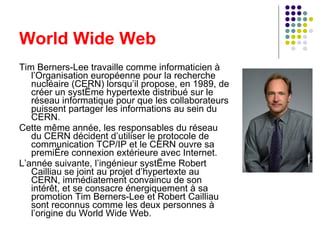 World Wide Web Tim Berners-Lee travaille comme informaticien à l’Organisation européenne pour la recherche nucléaire (CERN) lorsqu’il propose, en 1989, de créer un système hypertexte distribué sur le réseau informatique pour que les collaborateurs puissent partager les informations au sein du CERN. Cette même année, les responsables du réseau du CERN décident d’utiliser le protocole de communication TCP/IP et le CERN ouvre sa première connexion extérieure avec Internet. L’année suivante, l’ingénieur système Robert Cailliau se joint au projet d’hypertexte au CERN, immédiatement convaincu de son intérêt, et se consacre énergiquement à sa promotion Tim Berners-Lee et Robert Cailliau sont reconnus comme les deux personnes à l’origine du World Wide Web. 