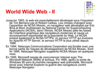 World Wide Web - II Jusqu’en 1993, le web est essentiellement développé sous l’impulsion de Tim Berners-Lee et Robert Cailliau. Les choses changent avec l’apparition de NCSA Mosaic, un navigateur web développé par Eric Bina et Marc Andreessen au National Center for Supercomputing Applications (NCSA), dans l’Illinois. NCSA Mosaic jette les bases de l’interface graphique des navigateurs modernes et cause un accroissement exponentiel de la popularité du Web. Le NCSA produit également le NCSA HTTPd, un serveur HTTP qui évoluera en Apache HTTP Server, le serveur HTTP le plus utilisé depuis 1996. En 1994, Netscape Communications Corporation est fondée avec une bonne partie de l’équipe de développement de NCSA Mosaic. Sorti fin 1994, Netscape Navigator supplante NCSA Mosaic en quelques mois. En 1995, Microsoft essaie de concurrencer Internet avec The Microsoft Network (MSN) et échoue. Fin 1995, après la sortie de Windows 95 sans le moindre navigateur web préinstallé, Microsoft lance avec Internet Explorer la guerre des navigateurs contre Netscape Navigator. 