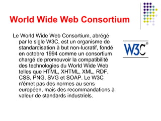 Le World Wide Web Consortium, abrégé par le sigle W3C, est un organisme de standardisation à but non-lucratif, fondé en octobre 1994 comme un consortium chargé de promouvoir la compatibilité des technologies du World Wide Web telles que HTML, XHTML, XML, RDF, CSS, PNG, SVG et SOAP. Le W3C n'émet pas des normes au sens européen, mais des recommandations à valeur de standards industriels. World Wide Web Consortium 