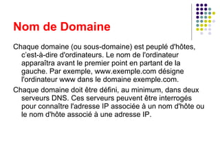 Chaque domaine (ou sous-domaine) est peuplé d'hôtes, c’est-à-dire d'ordinateurs. Le nom de l'ordinateur apparaîtra avant le premier point en partant de la gauche. Par exemple, www.exemple.com désigne l'ordinateur www dans le domaine exemple.com. Chaque domaine doit être défini, au minimum, dans deux serveurs DNS. Ces serveurs peuvent être interrogés pour connaître l'adresse IP associée à un nom d'hôte ou le nom d'hôte associé à une adresse IP. Nom de Domaine 