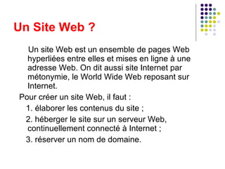 Un Site Web ? Un site Web est un ensemble de pages Web hyperliées entre elles et mises en ligne à une adresse Web. On dit aussi site Internet par métonymie, le World Wide Web reposant sur Internet. Pour créer un site Web, il faut : 1. élaborer les contenus du site ; 2. héberger le site sur un serveur Web, continuellement connecté à Internet ; 3. réserver un nom de domaine. 