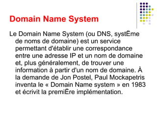 Le Domain Name System (ou DNS, système de noms de domaine) est un service permettant d'établir une correspondance entre une adresse IP et un nom de domaine et, plus généralement, de trouver une information à partir d'un nom de domaine. À la demande de Jon Postel, Paul Mockapetris inventa le « Domain Name system » en 1983 et écrivit la première implémentation. Domain Name System 
