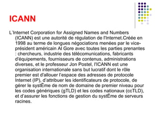 L’Internet Corporation for Assigned Names and Numbers (ICANN) est une autorité de régulation de l'Internet.Créée en 1998 au terme de longues négociations menées par le vice-président américain Al Gore avec toutes les parties prenantes : chercheurs, industrie des télécomunications, fabricants d'équipements, fournisseurs de contenus, administrations diverses, et le professeur Jon Postel, l'ICANN est une organisation internationale sans but lucratif dont le rôle premier est d'allouer l’espace des adresses de protocole Internet (IP), d’attribuer les identificateurs de protocole, de gérer le système de nom de domaine de premier niveau pour les codes génériques (gTLD) et les codes nationaux (ccTLD), et d’assurer les fonctions de gestion du système de serveurs racines. ICANN 