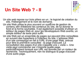 Un Site Web ? - II Un site web repose sur trois piliers en un : le logiciel de création du site, l'hébergement et le nom de domaine. Un site Web utilise le plus souvent un système de gestion de contenu afin d'élaborer les contenus du site, de lui donner le fond et la forme souhaitée. Il est également possible d'utiliser un éditeur de pages Web et, pour les développeurs Web avertis, un simple éditeur de texte peut suffir. Un site Web est un ensemble de pages qui peuvent être consultées en suivant des hyperliens à l'intérieur du site. L'adresse Web d'un site correspond en fait à l'URL d'une page Web, prévue pour être la première consultée : la page d'accueil. La consultation des pages d'un site s'appelle une « visite ». Une visite peut commencer par n'importe quelle page, particulièrement lorsque son URL est donnée par un moteur de recherche. Techniquement, rien ne distingue la page d'accueil d'une autre page. 