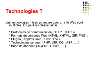 Technologies ? Les technologies mises en œuvre pour un site Web sont multiples. On peut les classer ainsi : * Protocoles de communication (HTTP, HTTPS) * Formats de contenus Web (HTML, XHTML, GIF, PNG) ; * Plug-in ( Applets Java,  Flash, SVG * Technologies serveur ( PHP, JSP, CGI, ASP, … ) * Base de données ( MySQL, Oracle, … ) 
