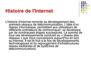 Histoire de l'Internet L'histoire d'Internet remonte au développement des premiers réseaux de télécommunication. L'idée d'un réseau informatique, permettant aux utilisateurs de différents ordinateurs de communiquer, se développa par de nombreuses étapes successives. La somme de tous ces développements conduisit au « réseau des réseaux » que nous connaissons aujourd'hui en tant qu’Internet. Il est le fruit à la fois de développements technologiques et du regroupement d'infrastructures réseau existantes et de systèmes de télécommunications. 