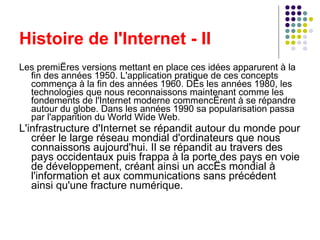 Histoire de l'Internet - II Les premières versions mettant en place ces idées apparurent à la fin des années 1950. L'application pratique de ces concepts commença à la fin des années 1960. Dès les années 1980, les technologies que nous reconnaissons maintenant comme les fondements de l'Internet moderne commencèrent à se répandre autour du globe. Dans les années 1990 sa popularisation passa par l'apparition du World Wide Web. L'infrastructure d'Internet se répandit autour du monde pour créer le large réseau mondial d'ordinateurs que nous connaissons aujourd'hui. Il se répandit au travers des pays occidentaux puis frappa à la porte des pays en voie de développement, créant ainsi un accès mondial à l'information et aux communications sans précédent ainsi qu'une fracture numérique. 