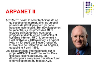 ARPANET II ARPANET devint le cœur technique de ce qu'est devenu Internet, ainsi qu'un outil primaire de développement de cette nouvelle technologie. Son développement fut recentré sur les processus  RFC , toujours utilisés de nos jours pour proposer et distribuer les protocoles et système Internet. RFC 1, dénommé « Host Software » (littéralement « Logiciel Hôte »), fût codé par Steve Crocker de l'Université de Californie à Los Angeles, et publié le 7 avril 1969. Les collaborations internationales sur le projet ARPANET restèrent rares. Pour diverses raisons politiques, les développeurs européens travaillaient sur le développement du réseau X.25. 