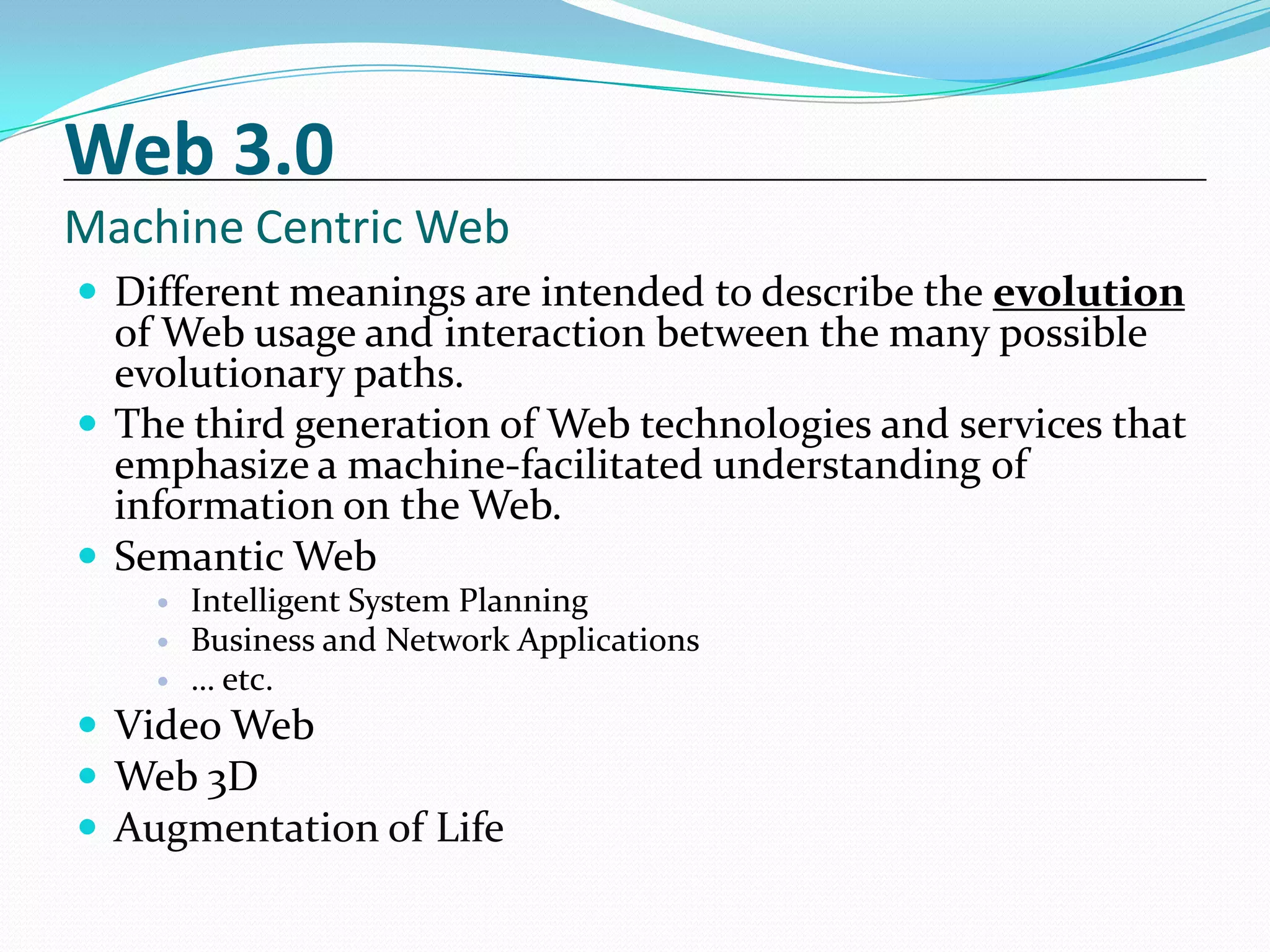 Web 3.0
Machine Centric Web
 Different meanings are intended to describe the evolution
  of Web usage and interaction between the many possible
  evolutionary paths.
 The third generation of Web technologies and services that
  emphasize a machine-facilitated understanding of
  information on the Web.
 Semantic Web
       Intelligent System Planning
       Business and Network Applications
       … etc.
 Video Web
 Web 3D
 Augmentation of Life
 