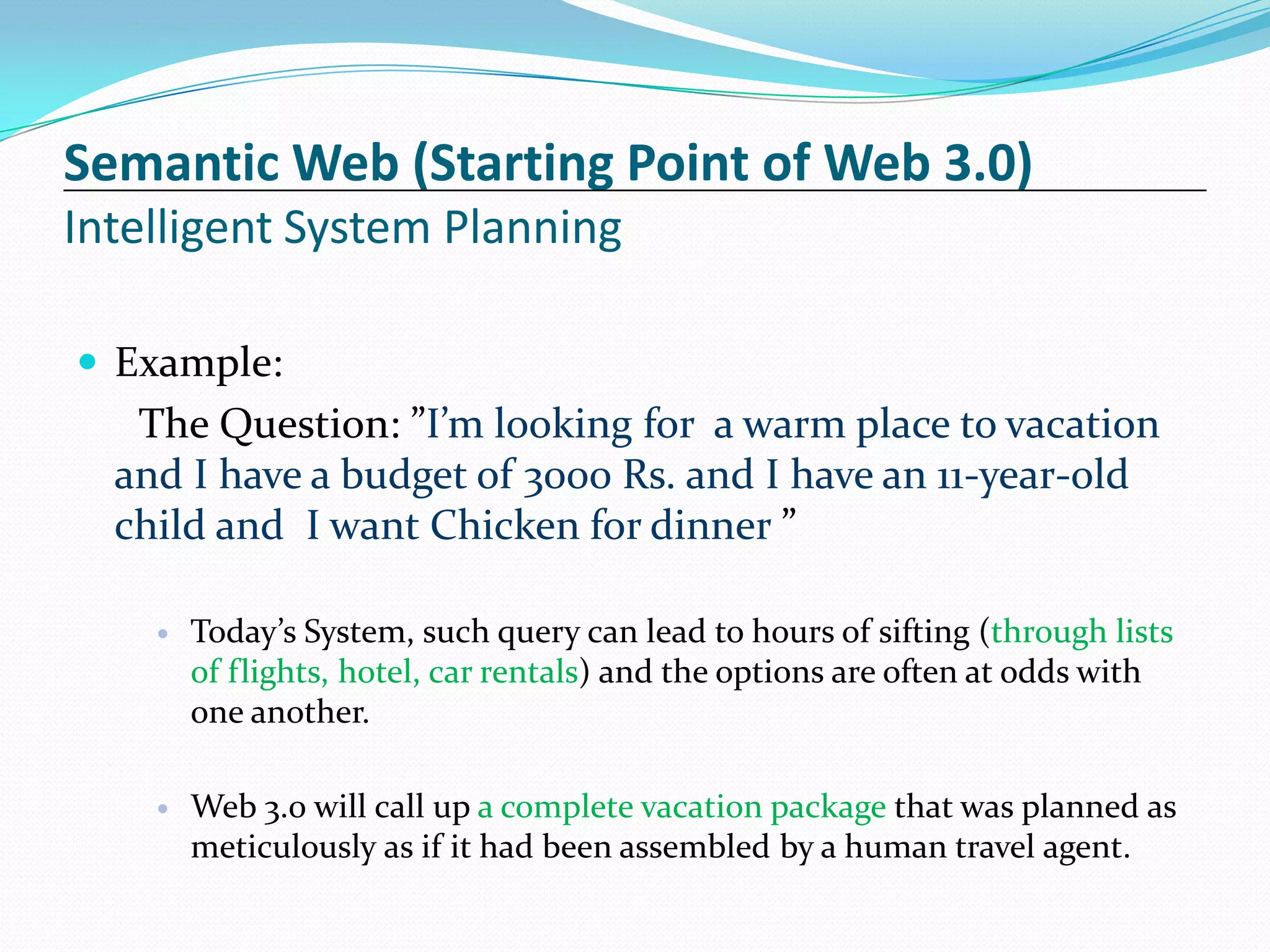 Semantic Web (Starting Point of Web 3.0)
Intelligent System Planning

 Example:
   The Question: ”I’m looking for a warm place to vacation
  and I have a budget of 3000 Rs. and I have an 11-year-old
  child and I want Chicken for dinner ”

       Today’s System, such query can lead to hours of sifting (through lists
        of flights, hotel, car rentals) and the options are often at odds with
        one another.

       Web 3.0 will call up a complete vacation package that was planned as
        meticulously as if it had been assembled by a human travel agent.
 
