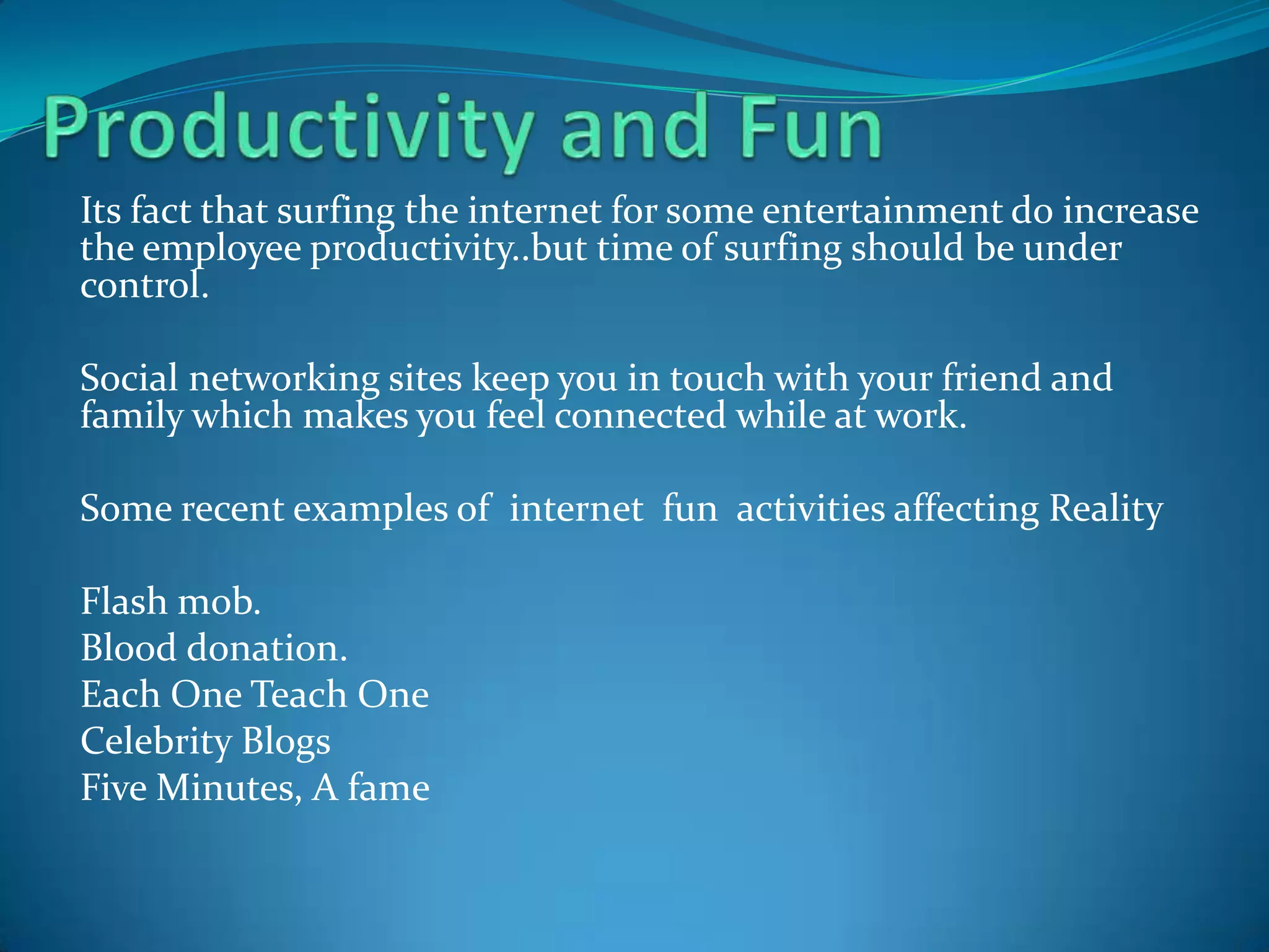 Its fact that surfing the internet for some entertainment do increase
the employee productivity..but time of surfing should be under
control.

Social networking sites keep you in touch with your friend and
family which makes you feel connected while at work.

Some recent examples of internet fun activities affecting Reality

Flash mob.
Blood donation.
Each One Teach One
Celebrity Blogs
Five Minutes, A fame
 
