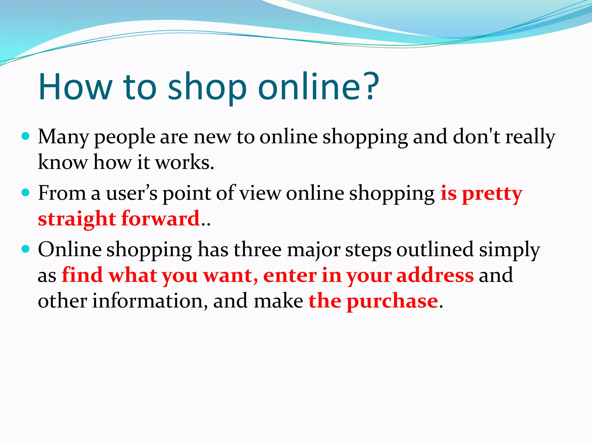 How to shop online?
 Many people are new to online shopping and don't really
  know how it works.
 From a user’s point of view online shopping is pretty
  straight forward..
 Online shopping has three major steps outlined simply
  as find what you want, enter in your address and
  other information, and make the purchase.
 