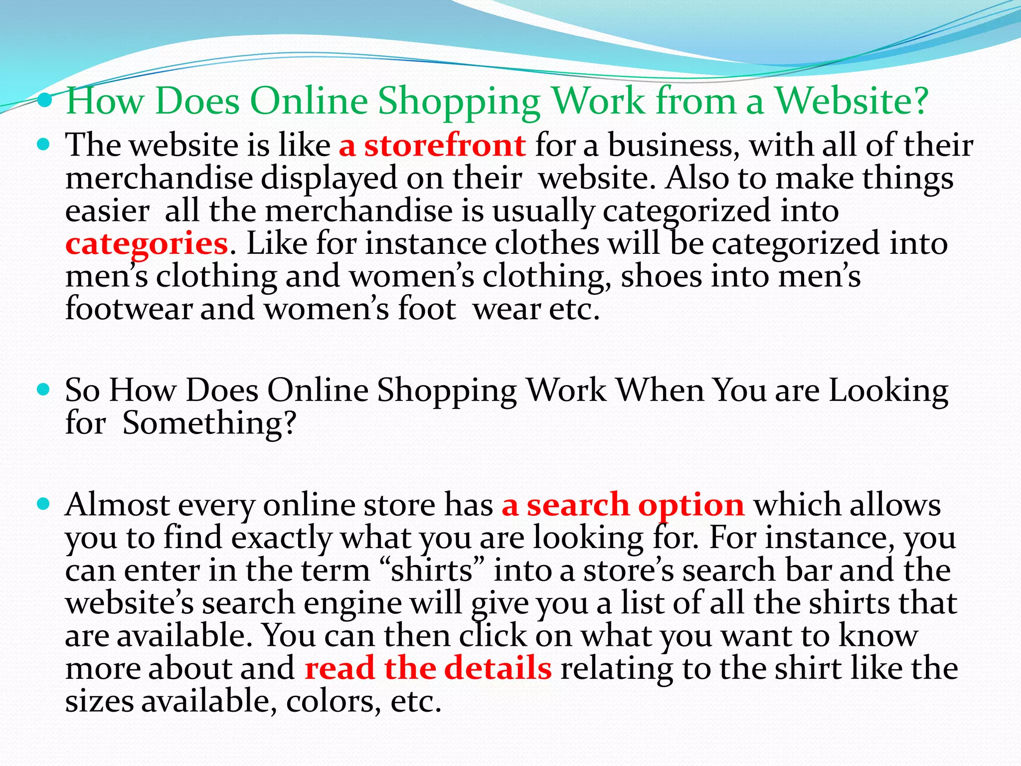  How Does Online Shopping Work from a Website?
 The website is like a storefront for a business, with all of their
  merchandise displayed on their website. Also to make things
  easier all the merchandise is usually categorized into
  categories. Like for instance clothes will be categorized into
  men’s clothing and women’s clothing, shoes into men’s
  footwear and women’s foot wear etc.

 So How Does Online Shopping Work When You are Looking
  for Something?

 Almost every online store has a search option which allows
  you to find exactly what you are looking for. For instance, you
  can enter in the term “shirts” into a store’s search bar and the
  website’s search engine will give you a list of all the shirts that
  are available. You can then click on what you want to know
  more about and read the details relating to the shirt like the
  sizes available, colors, etc.
 