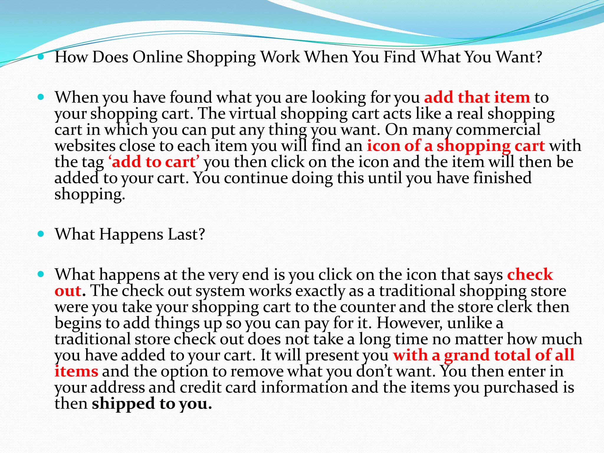  How Does Online Shopping Work When You Find What You Want?

 When you have found what you are looking for you add that item to
  your shopping cart. The virtual shopping cart acts like a real shopping
  cart in which you can put any thing you want. On many commercial
  websites close to each item you will find an icon of a shopping cart with
  the tag ‘add to cart’ you then click on the icon and the item will then be
  added to your cart. You continue doing this until you have finished
  shopping.

 What Happens Last?

 What happens at the very end is you click on the icon that says check
  out. The check out system works exactly as a traditional shopping store
  were you take your shopping cart to the counter and the store clerk then
  begins to add things up so you can pay for it. However, unlike a
  traditional store check out does not take a long time no matter how much
  you have added to your cart. It will present you with a grand total of all
  items and the option to remove what you don’t want. You then enter in
  your address and credit card information and the items you purchased is
  then shipped to you.
 