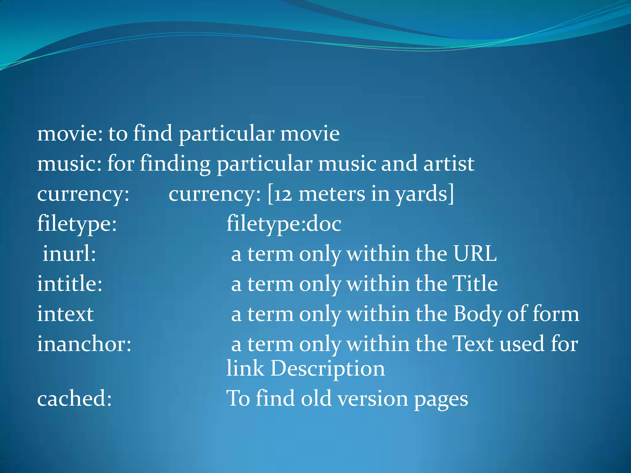 movie: to find particular movie
music: for finding particular music and artist
currency:     currency: [12 meters in yards]
filetype:           filetype:doc
 inurl:              a term only within the URL
intitle:             a term only within the Title
intext               a term only within the Body of form
inanchor:            a term only within the Text used for
                    link Description
cached:             To find old version pages
 