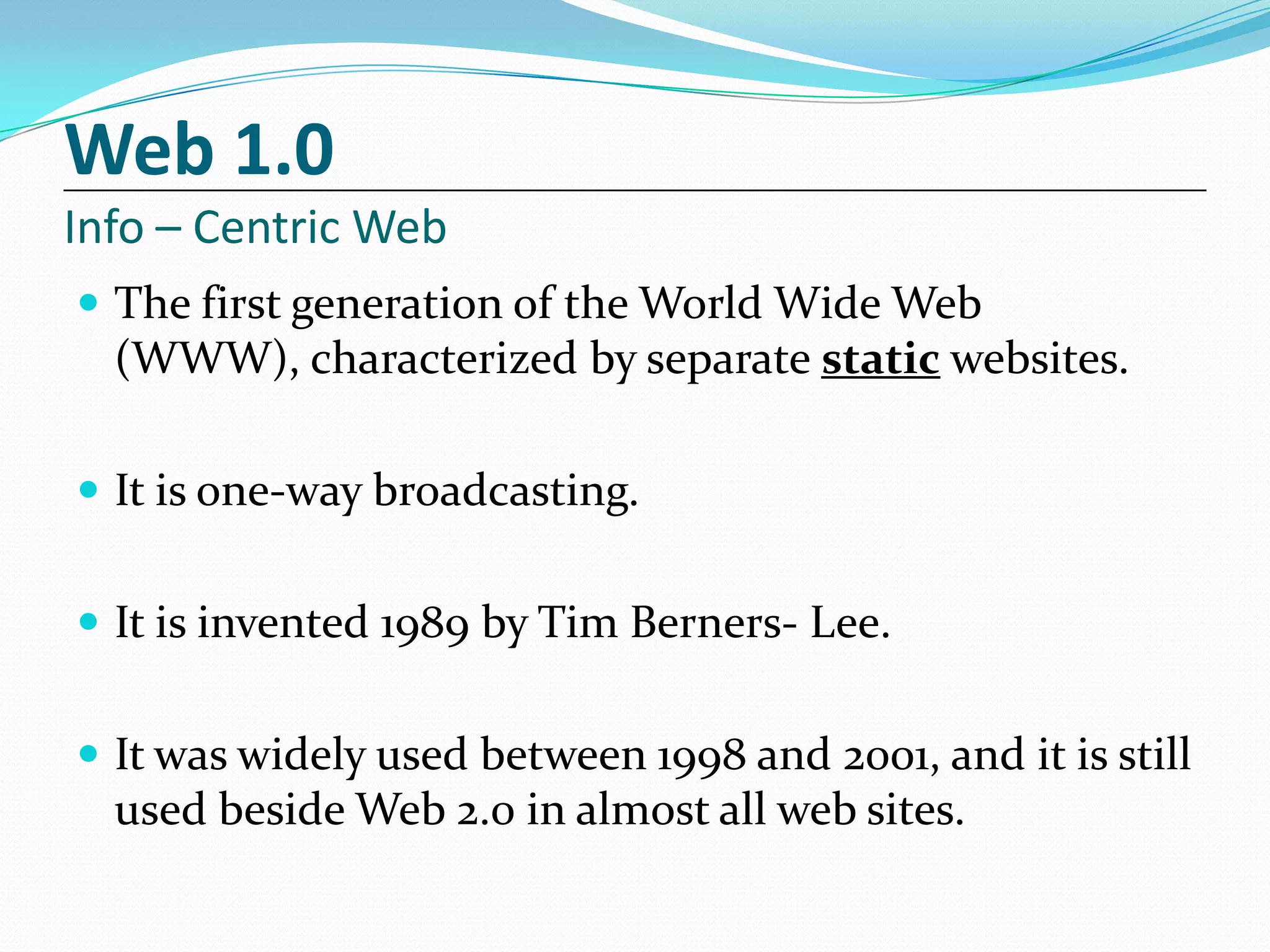 Web 1.0
Info – Centric Web
 The first generation of the World Wide Web
  (WWW), characterized by separate static websites.

 It is one-way broadcasting.


 It is invented 1989 by Tim Berners- Lee.


 It was widely used between 1998 and 2001, and it is still
  used beside Web 2.0 in almost all web sites.
 