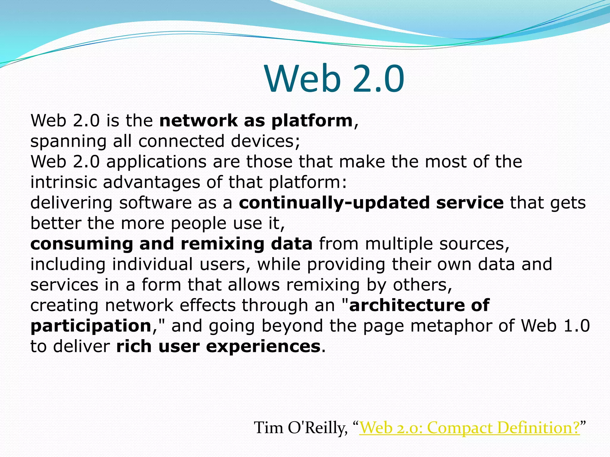 Web 2.0
Web 2.0 is the network as platform,
spanning all connected devices;
Web 2.0 applications are those that make the most of the
intrinsic advantages of that platform:
delivering software as a continually-updated service that gets
better the more people use it,
consuming and remixing data from multiple sources,
including individual users, while providing their own data and
services in a form that allows remixing by others,
creating network effects through an "architecture of
participation," and going beyond the page metaphor of Web 1.0
to deliver rich user experiences.



                        Tim O'Reilly, “Web 2.0: Compact Definition?”
 