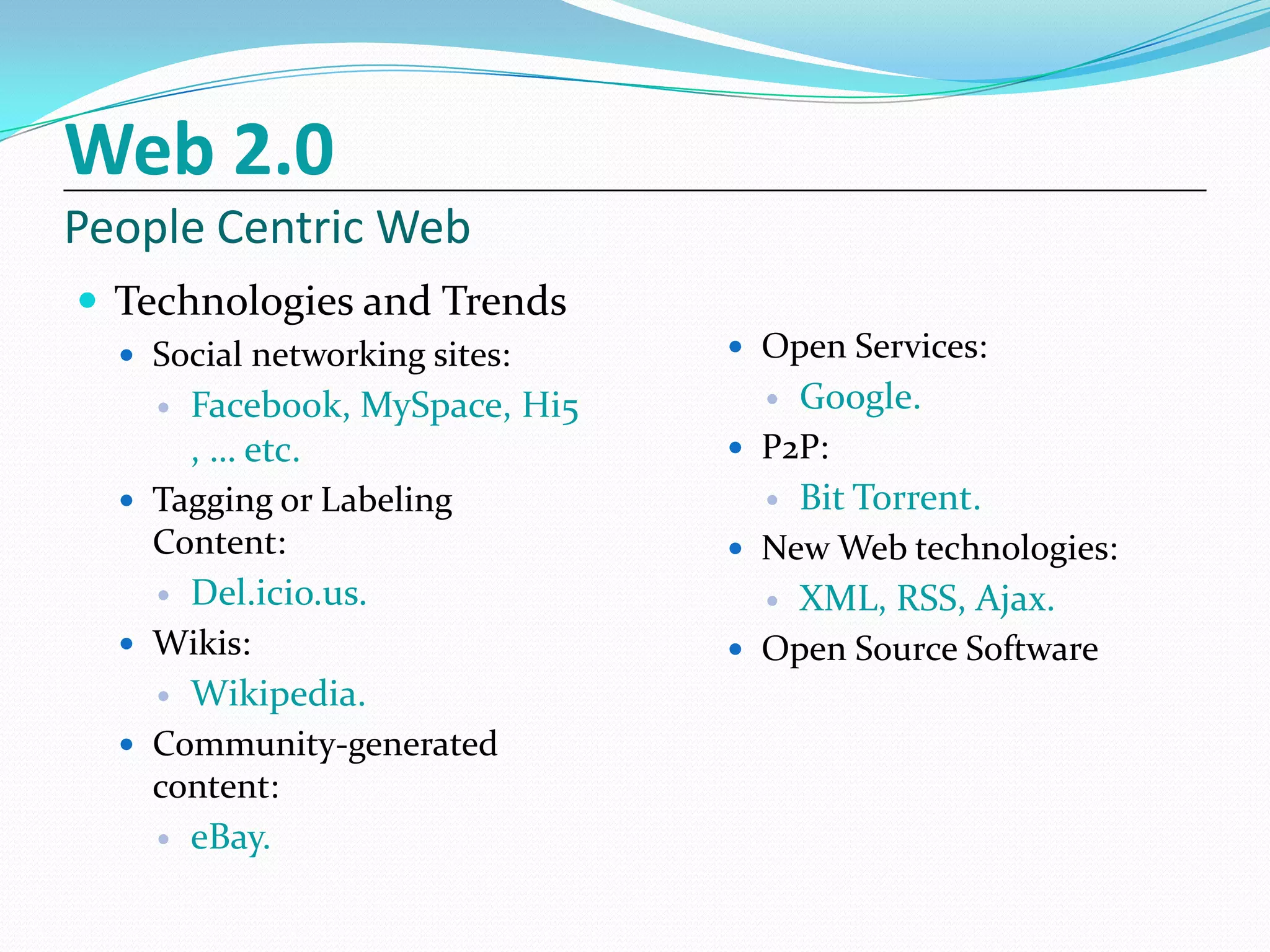 Web 2.0
People Centric Web
 Technologies and Trends
   Social networking sites:    Open Services:
     Facebook, MySpace, Hi5      Google.
      , … etc.                  P2P:
   Tagging or Labeling           Bit Torrent.
    Content:                    New Web technologies:
     Del.icio.us.                XML, RSS, Ajax.
   Wikis:                      Open Source Software
     Wikipedia.
   Community-generated
    content:
     eBay.
 