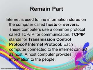 Remain Part
Internet is used to fine information stored on
the computer called hosts or servers.
These computers use a common protocol
called TCP/IP for communication. TCP/IP
stands for Transmission Control
Protocol/ Internet Protocol. Each
computer connected to the internet can act
as host. A host computer provides
information to the people.
 