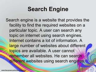 Search Engine
Search engine is a website that provides the
facility to find the required websites on a
particular topic. A user can search any
topic on internet using search engines.
Internet contains a lot of information. A
large number of websites about different
topics are available. A user cannot
remember all websites. He can search
different websites using search engines.
 