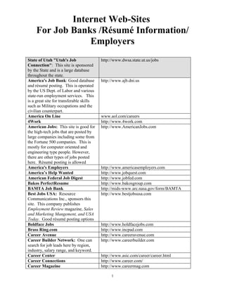 Internet Web-Sites
    For Job Banks /Résumé Information/
                Employers
State of Utah "Utah's Job                 http://www.dwsa.state.ut.us/jobs
Connection": This site is sponsored
by the State and is a large database
throughout the state.
America's Job Bank: Good database         http://www.ajb.dni.us
and résumé posting. This is operated
by the US Dept. of Labor and various
state-run employment services. This
is a great site for transferable skills
such as Military occupations and the
civilian counterpart.
America On Line                           www.aol.com/careers
4Work                                     http://www.4work.com
American Jobs: This site is good for      http://www.AmericanJobs.com
the high-tech jobs that are posted by
large companies including some from
the Fortune 500 companies. This is
mostly for computer oriented and
engineering type people. However,
there are other types of jobs posted
here. Résumé posting is allowed
America's Employers                       http://www.americasemployers.com
America’s Help Wanted                     http://www.jobquest.com
American Federal Job Digest               http://www.jobfed.com
Bakos PerfectResume                       http://www.bakosgroup.com
BAMTA Job Bank                            http://mids-www.arc.nasa.gov/form/BAMTA
Best Jobs USA: Resource                   http://www.bestjobsusa.com
Communications Inc., sponsors this
site. This company publishes
Employment Review magazine, Sales
and Marketing Mangement, and USA
Today. Good résumé posting options
Boldface Jobs                             http://www.holdfacejobs.com
Brass Ring.com                            http://www.incpad.com
Career Avenue                             http://www.careeravenue.com
Career Builder Network: One can           http://www.careerbuilder.com
search for job leads here by region,
industry, salary range, and keyword.
Career Center                             http://www.asic.com/career/career.html
Career Connections                        http://www.career.com/
Career Magazine                           http://www.careermag.com

                                               1
 