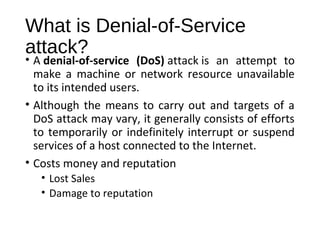 What is Denial-of-Service 
attack? 
• A denial-of-service (DoS) attack is an attempt to 
make a machine or network resource unavailable 
to its intended users. 
• Although the means to carry out and targets of a 
DoS attack may vary, it generally consists of efforts 
to temporarily or indefinitely interrupt or suspend 
services of a host connected to the Internet. 
• Costs money and reputation 
• Lost Sales 
• Damage to reputation 
 