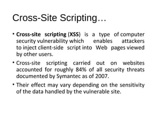 Cross-Site Scripting… 
• Cross-site scripting (XSS) is a type of computer 
security vulnerability which enables attackers 
to inject client-side script into Web pages viewed 
by other users. 
• Cross-site scripting carried out on websites 
accounted for roughly 84% of all security threats 
documented by Symantec as of 2007. 
• Their effect may vary depending on the sensitivity 
of the data handled by the vulnerable site. 
 