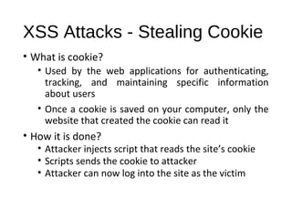XSS Attacks - Stealing Cookie 
• What is cookie? 
• Used by the web applications for authenticating, 
tracking, and maintaining specific information 
about users 
• Once a cookie is saved on your computer, only the 
website that created the cookie can read it 
• How it is done? 
• Attacker injects script that reads the site’s cookie 
• Scripts sends the cookie to attacker 
• Attacker can now log into the site as the victim 
 