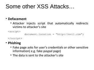 Some other XSS Attacks… 
• Defacement 
• Attacker injects script that automatically redirects 
victims to attacker’s site 
<script> 
document.location = “http://evil.com”; 
</script> 
• Phishing 
• Fake page asks for user’s credentials or other sensitive 
information( e.g. fake paypal page) 
• The data is sent to the attacker’s site 
 