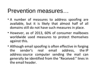 Prevention measures… 
• A number of measures to address spoofing are 
available, but it is likely that almost half of all 
domains still do not have such measures in place. 
• However, as of 2013, 60% of consumer mailboxes 
worldwide used measures to protect themselves 
against this. 
• Although email spoofing is often effective in forging 
the sender's real email address, the IP 
address source computer sending the mail can 
generally be identified from the "Received:" lines in 
the email header. 
 