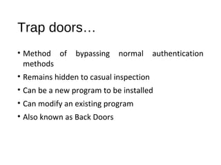 Trap doors… 
• Method of bypassing normal authentication 
methods 
• Remains hidden to casual inspection 
• Can be a new program to be installed 
• Can modify an existing program 
• Also known as Back Doors 
 