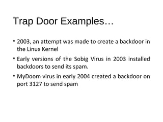Trap Door Examples… 
• 2003, an attempt was made to create a backdoor in 
the Linux Kernel 
• Early versions of the Sobig Virus in 2003 installed 
backdoors to send its spam. 
• MyDoom virus in early 2004 created a backdoor on 
port 3127 to send spam 
 