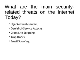 What are the main security-related 
threats on the Internet 
Today? 
• Hijacked web servers 
• Denial-of-Service Attacks 
• Cross Site Scripting 
• Trap Doors 
• Email Spoofing 
 