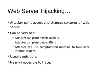 Web Server Hijacking… 
• Attacker gains access and changes contents of web 
server. 
• Can be very bad: 
• Attacker can plant hostile applets. 
• Attacker can plant data sniffers 
• Attacker can use compromised machine to take over 
internal system. 
• Usually outsiders. 
• Nearly impossible to trace. 
 