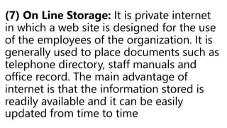 (7) On Line Storage: It is private internet
in which a web site is designed for the use
of the employees of the organization. It is
generally used to place documents such as
telephone directory, staff manuals and
office record. The main advantage of
internet is that the information stored is
readily available and it can be easily
updated from time to time
 